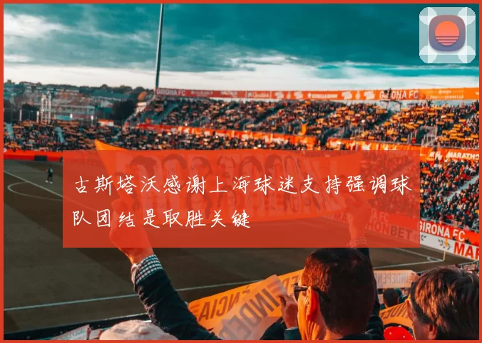 古斯塔沃感谢上海球迷支持强调球队团结是取胜关键