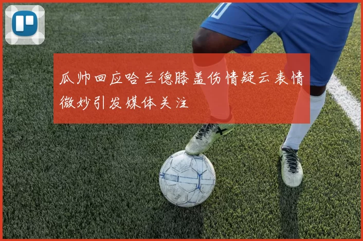 瓜帅回应哈兰德膝盖伤情疑云表情微妙引发媒体关注