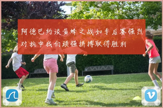 阿德巴约谈黄蜂之战如季后赛强烈对抗中我们顽强拼搏取得胜利