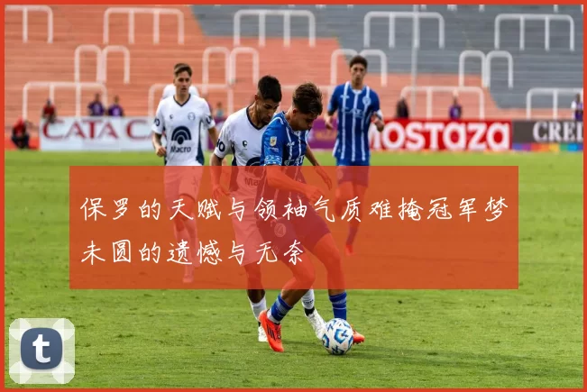 保罗的天赋与领袖气质难掩冠军梦未圆的遗憾与无奈