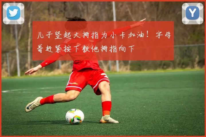 儿子竖起大拇指为小卡加油！字母哥赶紧按下教他拇指向下