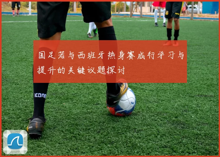 国足若与西班牙热身赛成行学习与提升的关键议题探讨