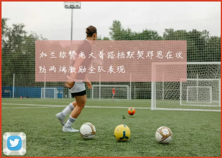 加兰称赞老大哥搭档默契邓恩在攻防两端激励全队表现