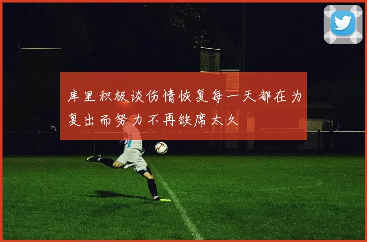 库里积极谈伤情恢复每一天都在为复出而努力不再缺席太久
