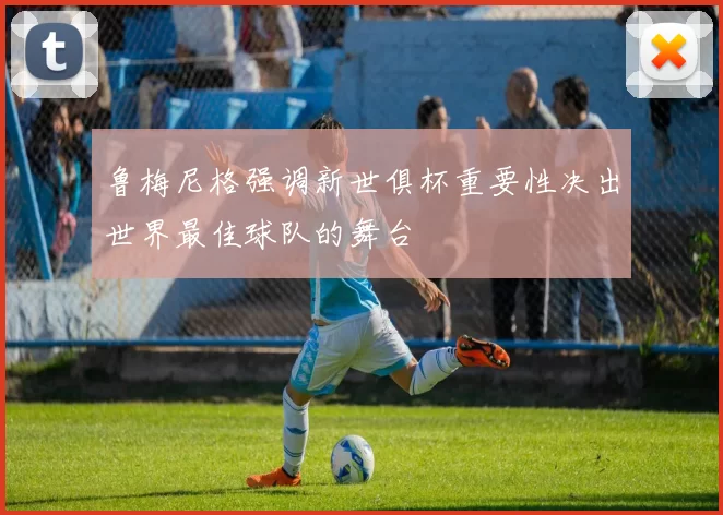 鲁梅尼格强调新世俱杯重要性决出世界最佳球队的舞台