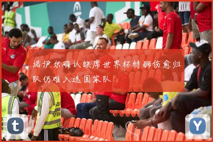 诺伊尔确认缺席世界杯特狮伤愈归队仍难入选国家队