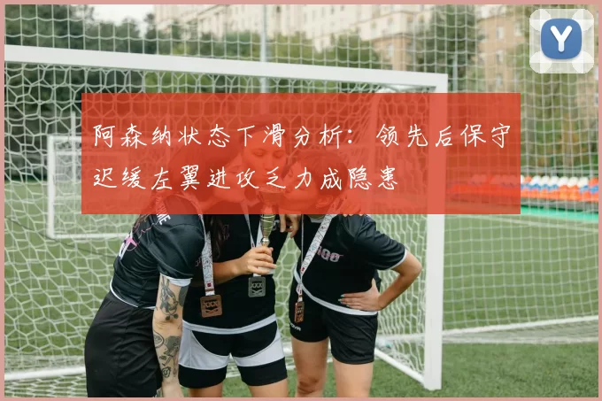 阿森纳状态下滑分析：领先后保守迟缓左翼进攻乏力成隐患