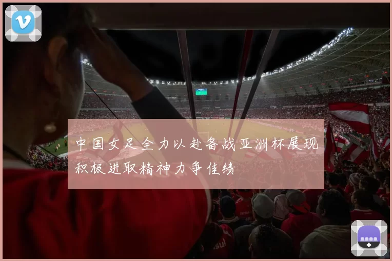 中国女足全力以赴备战亚洲杯展现积极进取精神力争佳绩