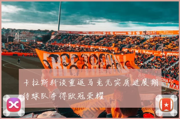 卡拉斯科谈重返马竞无实质进展期待球队夺得欧冠荣耀